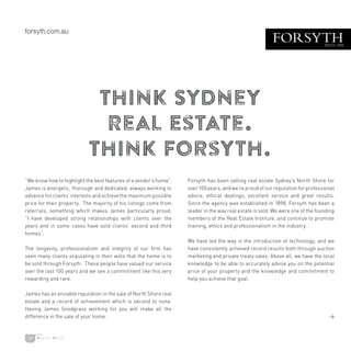 11
Think Sydney
Real Estate.
Think Forsyth.
“We know how to highlight the best features of a vendor’s home”.
James is energetic, thorough and dedicated, always working to
advance his clients’ interests and achieve the maximum possible
price for their property. The majority of his listings come from
referrals, something which makes James particularly proud,
“I have developed strong relationships with clients over the
years and in some cases have sold clients’ second and third
homes”.
The longevity, professionalism and integrity of our firm has
seen many clients stipulating in their wills that the home is to
be sold through Forsyth. These people have valued our service
over the last 100 years and we see a commitment like this very
rewarding and rare.
James has an enviable reputation in the sale of North Shore real
estate and a record of achievement which is second to none.
Having James Snodgrass working for you will make all the
difference in the sale of your home.
Forsyth has been selling real estate Sydney’s North Shore for
over 100 years, and we’re proud of our reputation for professional
advice, ethical dealings, excellent service and great results.
Since the agency was established in 1898, Forsyth has been a
leader in the way real estate is sold. We were one of the founding
members of the Real Estate Institute, and continue to promote
training, ethics and professionalism in the industry.
We have led the way in the introduction of technology, and we
have consistently achieved record results both through auction
marketing and private treaty sales. Above all, we have the local
knowledge to be able to accurately advise you on the potential
price of your property and the knowledge and commitment to
help you achieve that goal.

 