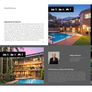 5 4 1
Reputation for Results.
Since our very first house sales and land auctions back in the
early 1900s, Forsyth has consistently set new records. Our
commitment to every client is to deliver the best possible price
for their property. This might be by auction or private treaty
sale, depending on the current market, the individual property
and the vendor’s preferences. Throughout the marketing of the
property, our agents remain dedicated to the task of finding the
right buyer at the right price, and the high level of referrals and
repeat business is recognition of the results we achieve.
21 Minnamurra Road, Northbridge
A tranquil waterside retreat for an active family lifestyle. Poised on the
shores of Sailors Bay, this spacious multi-level home on approx 801sqm,
offers expansive indoor/outdoor living with the ideal sun-drenched northerly
aspect and magical treetop and water views. Private and secluded with
waterfront parks, Northbridge Baths  marina at your feet, it’s minutes walk
to schools, City bus and Golf Club and convenient to boutiques, cafes and
Northbridge Plaza shopping centre.
Megan Mackay
E-mail: megan@forsyth.com.au
Mobile: 0400 800 001
Phone: 02 9419 7411
4 4 2
 