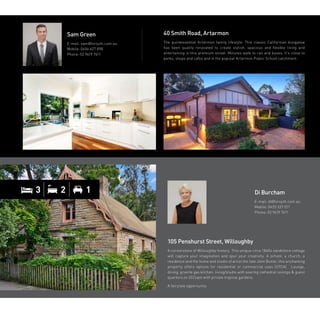 105 Penshurst Street, Willoughby
A cornerstone of Willoughby history. This unique circa 1860s sandstone cottage
will capture your imagination and spur your creativity. A school, a church, a
residence and the home and studio of artist the late John Butler, this enchanting
property offers options for residential or commercial uses (STCA). Lounge,
dining, granite gas kitchen, living/studio with soaring cathedral ceilings  guest
quarters on 552sqm with private tropical gardens.
A fairytale opportunity.
40 Smith Road, Artarmon
The quintessential Artarmon family lifestyle. This classic Californian bungalow
has been quality renovated to create stylish, spacious and flexible living and
entertaining in this premium street. Minutes walk to rail and buses, it’s close to
parks, shops and cafes and in the popular Artarmon Public School catchment.
Sam Green
E-mail: sam@forsyth.com.au
Mobile: 0406 627 898
Phone: 02 9419 7411
Di Burcham
E-mail: di@forsyth.com.au
Mobile: 0425 337 011
Phone: 02 9419 7411
3 2 1
 