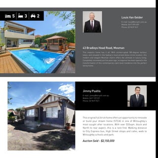 This original full brick home offers an opportunity to renovate
or build your dream home (STCA) in one of Willoughby’s
most sought after locations. With over 555sqm. block and
North to rear aspect, this is a rare find. Walking distance
to City Express bus, High Street shops and cafes, walk to
Willoughby schools and park.
Auction Sold - $2,150,000
Jimmy Psaltis
E-mail: jimmy@forsyth.com.au
Mobile: 0411 129 221
Phone: 02 9419 7411
43 Bradleys Head Road, Mosman
This majestic home has it all. With uninterrupted 180-degree harbour
views, and situated in the Sydney’s most prized dress-circle location, this
modern and elegant Mosman charm offers the ultimate in luxury living.
Completely renovated just five years ago, no expense has been spared in the
transformation of this contemporary split-level residence into the perfect
family home.
Louis Van Gelder
E-mail: louis@forsyth.com.au
Mobile: 0417 099 409
Phone: 02 9419 7411
5 3 2
 