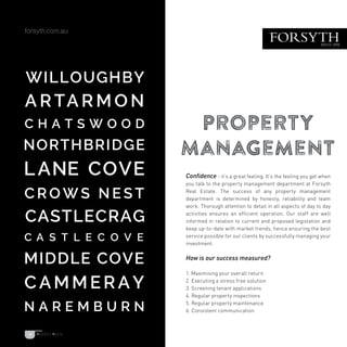 Confidence - it’s a great feeling. It’s the feeling you get when
you talk to the property management department at Forsyth
Real Estate. The success of any property management
department is determined by honesty, reliability and team
work. Thorough attention to detail in all aspects of day to day
activities ensures an efficient operation. Our staff are well
informed in relation to current and proposed legislation and
keep up-to-date with market trends, hence ensuring the best
service possible for our clients by successfully managing your
investment.
How is our success measured?
1. Maximising your overall return
2. Executing a stress free solution
3. Screening tenant applications
4. Regular property inspections
5. Regular property maintenance
6. Consistent communication
Property
Management
15
 