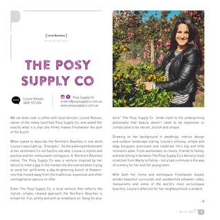 18
The Posy
Supply Co
We sat down over a coffee with local denizen, Louise Reeves,
owner of the newly launched Posy Supply Co, and asked her
exactly what it is that she thinks makes Freshwater the pick
of the bunch.
When asked to describe the Northern Beaches in one word
Louise’s eyes light up. “Energetic”. As the walking embodiment
of her sentiment it’s not hard to see why. Louise is stylish and
positive and her enthusiasm contagious. A Northern Beaches
native, The Posy Supply Co was a venture inspired by her
desire to meet a gap in the market she discovered when trying
to send her girlfriends a day-brightening bunch of flowers-
one that moved away from the traditional, expensive and often
unimaginative options on offer.
Enter The Posy Supply Co, a local venture that reflects the
stylish, simple, relaxed approach the Northern Beaches is
known for. Fun, pretty and with an emphasis on “bang for your
buck” The Posy Supply Co lends itself to the underpinning
philosophy that beauty doesn’t need to be expensive or
complicated to be vibrant, stylish and unique.
Drawing on her background in weddings, interior design
and outdoor landscape styling, Louise’s unfussy, simple and
edgy bouquets punctuate and celebrate life’s big and little
moments alike. From workmates to clients, friends to family,
and everything in between The Posy Supply Co’s delivery route
stretches from Manly to Palmy – not a bad commute in the way
of scenery for her and her young team.
With both her home and workspace Freshwater based,
amidst beautiful surrounds and sandwiched between cafes,
restaurants and some of the world’s most picturesque
beaches, Louise’s affection for her neighbourhood is evident.
{Local Business }
written by Sally Turier
Louise Reeves
0406 922 606
Posy Supply Co
orders@posysupplyco.com.au
www.posysupplyco.com.au

 