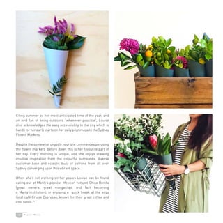 19
Citing summer as her most anticipated time of the year, and
an avid fan of being outdoors “whenever possible”, Louise
also acknowledges the easy accessibility to the city which is
handy for her early starts on her daily pilgrimage to the Sydney
Flower Markets.
Despite the somewhat ungodly hour she commences perusing
the flower markets before dawn this is her favourite part of
her day. Every morning is unique, and she enjoys drawing
creative inspiration from the colourful surrounds, diverse
customer base and eclectic buzz of patrons from all over
Sydney converging upon this vibrant space.
When she’s not working on her posies Louise can be found
eating out at Manly’s popular Mexican hotspot Chica Bonita
(great owners, great margaritas, and fast becoming
a Manly institution); or enjoying a quick break at the edgy
local café Cruise Espresso, known for their great coffee and
cool tunes. *
 