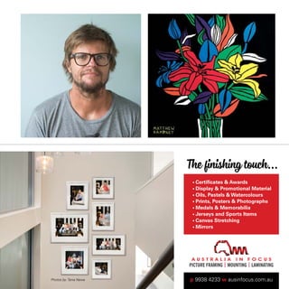 21 The Finishing Touch...
Certificates  Awards
The finishing touch...
• Certiﬁcates  Awards
• Display  Promotional Material
• Oils, Pastels  Watercolours
• Prints, Posters  Photographs
• Medals  Memorabilia
• Jerseys and Sports Items
• Canvas Stretching
• Mirrors
p 9938 4233 w ausinfocus.com.auPhotos by: Tania Newa
 