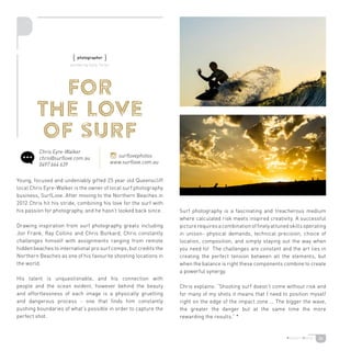 26
for
the love
of surf
Young, focused and undeniably gifted 25 year old Queenscliff
local Chris Eyre-Walker is the owner of local surf photography
business, SurfLove. After moving to the Northern Beaches in
2012 Chris hit his stride, combining his love for the surf with
his passion for photography, and he hasn’t looked back since.
Drawing inspiration from surf photography greats including
Jon Frank, Ray Collins and Chris Burkard, Chris constantly
challenges himself with assignments ranging from remote
hidden beaches to international pro surf comps; but credits the
Northern Beaches as one of his favourite shooting locations in
the world.
His talent is unquestionable, and his connection with
people and the ocean evident, however behind the beauty
and effortlessness of each image is a physically gruelling
and dangerous process - one that finds him constantly
pushing boundaries of what’s possible in order to capture the
perfect shot.
Surf photography is a fascinating and treacherous medium
where calculated risk meets inspired creativity. A successful
picturerequiresacombinationoffinelyattunedskillsoperating
in unison- physical demands, technical precision, choice of
location, composition, and simply staying out the way when
you need to! The challenges are constant and the art lies in
creating the perfect tension between all the elements, but
when the balance is right these components combine to create
a powerful synergy.
Chris explains: “Shooting surf doesn’t come without risk and
for many of my shots it means that I need to position myself
right on the edge of the impact zone ... The bigger the wave,
the greater the danger but at the same time the more
rewarding the results.” *
Chris Eyre-Walker
chris@surflove.com.au
0497 664 639
surflovephotos
www.surflove.com.au
{ photographer }
written by Sally Turier
 