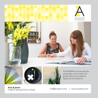 28
Amy  Jamee
Property Styling  Interior Design info@amazema.com | www.amazema.com
At AMAZEMA we know that the
presentation of your home will
greatly add to your property’s
appeal and ﬁnal sale price.
 