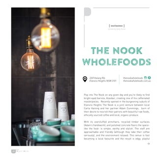 29
THE NOOK
Wholefoods
Pop into The Nook on any given day and you’re likely to find
bright-eyed barista, Alasdair, creating one of his caffeinated
masterpieces. Recently opened in the burgeoning suburb of
Elanora Heights The Nook is a joint venture between local
Carla Haining and her partner Adam Cummings, born of
their desire to nourish their patrons with beautiful raw foods,
ethically sourced coffee and local, organic produce.
With its overstuffed armchairs, recycled timber surfaces
(Adam’s handiwork), and polished concrete floors the space-
like the food- is simple, earthy and stylish. The staff are
approachable and friendly (although they take their coffee
seriously), and the environment relaxed. This venue is fast
becoming a local favourite and the result is edgy, playful
{ local business }
2/69 Kalang Rd,
Elanora Heights NSW 2101
thenookwholefoods
thenookwholefoods.com.au

written by Sally Turier
 