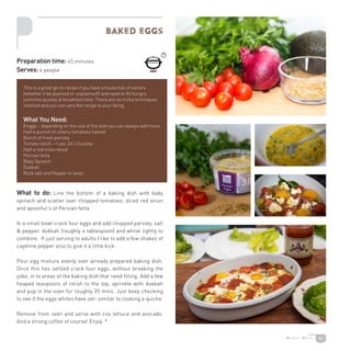 34
What to do: Line the bottom of a baking dish with baby
spinach and scatter over chopped tomatoes, diced red onion
and spoonful’s of Persian fetta.
In a small bowl crack four eggs and add chopped parsley, salt
 pepper, dukkah (roughly a tablespoon) and whisk lightly to
combine. If just serving to adults I like to add a few shakes of
cayenne pepper also to give it a little kick.
Pour egg mixture evenly over already prepared baking dish.
Once this has settled crack four eggs, without breaking the
yoke, in to areas of the baking dish that need filling. Add a few
heaped teaspoons of relish to the top, sprinkle with dukkah
and pop in the oven for roughly 35 mins. Just keep checking
to see if the eggs whites have set- similar to cooking a quiche.
Remove from oven and serve with cos lettuce and avocado.
And a strong coffee of course! Enjoy. *
BAked eggs
Preparation time: 45 minutes
Serves: 4 people
This is a great go-to recipe if you have a house full of visitors
(whether it be planned or unplanned!) and need to fill hungry
tummies quickly at breakfast time. There are no tricky techniques
involved and you can vary the recipe to your liking.
What You Need:
8 eggs – depending on the size of the dish you can always add more.
Half a punnet of cheery tomatoes halved
Bunch of fresh parsley
Tomato relish – I use Jill’s Cuisine
Half a red onion diced
Persian fetta
Baby Spinach
Dukkah
Rock salt and Pepper to taste.
 