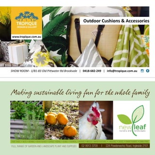 Making sustainable living fun for the whole family
02 9913 3709 | 224 Powderworks Road, Ingleside 2101
FRUIT TREES • NUTS • BERRIES • BUSH TUCKER • CITRUS • HERBS • VEGIES • TROPICAL • NATIVES • MULCH • WATER FEATURES • CHICKENS • DUCKS • DWARF RABBITS • GUINEA PIGS
FULL RANGE OF GARDEN AND LANDSCAPE PLANT AND SUPPLIES
SHOW ROOM - 1/81-83 Old Pittwater Rd Brookvale | 0418-682-249 | info@tropique.com.au
Outdoor Cushions  Accessories
www.tropique.com.au
 