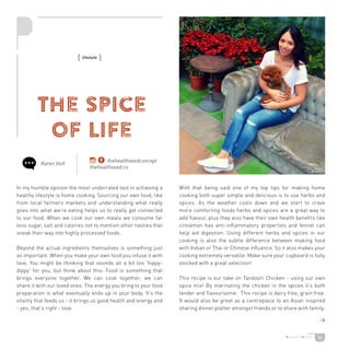 36
The Spice
of Life
In my humble opinion the most underrated tool in achieving a
healthy lifestyle is home cooking. Sourcing our own food, like
from local farmers markets and understanding what really
goes into what we’re eating helps us to really get connected
to our food. When we cook our own meals we consume far
less sugar, salt and calories not to mention other nasties that
sneak their way into highly processed foods.
Beyond the actual ingredients themselves is something just
as important. When you make your own food you infuse it with
love. You might be thinking that sounds all a bit too ‘hippy-
dippy’ for you, but think about this: Food is something that
brings everyone together. We can cook together; we can
share it with our loved ones. The energy you bring to your food
preparation is what eventually ends up in your body. It’s the
vitality that feeds us - it brings us good health and energy and
- yes, that’s right - love.
With that being said one of my top tips for making home
cooking both super simple and delicious is to use herbs and
spices. As the weather cools down and we start to crave
more comforting foods herbs and spices are a great way to
add flavour, plus they also have their own health benefits like
cinnamon has anti-inflammatory properties and fennel can
help aid digestion. Using different herbs and spices in our
cooking is also the subtle difference between making food
with Indian or Thai or Chinese influence. So it also makes your
cooking extremely versatile. Make sure your cupboard is fully
stocked with a great selection!
This recipe is our take on Tandoori Chicken - using our own
spice mix! By marinating the chicken in the spices it’s both
tender and flavoursome. This recipe is dairy free, grain free.
It would also be great as a centrepiece to an Asian inspired
sharing dinner platter amongst friends or to share with family.
Karen Holt
{ lifestyle }
thehealthseedconcept
thehealthseed.co

 