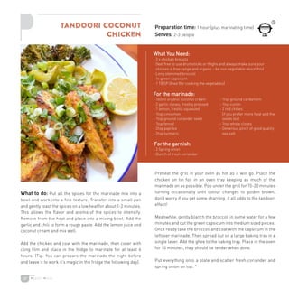 37
What to do: Put all the spices for the marinade mix into a
bowl and work into a fine texture. Transfer into a small pan
and gently toast the spices on a low heat for about 1-2 minutes.
This allows the flavor and aroma of the spices to intensify.
Remove from the heat and place into a mixing bowl. Add the
garlic and chili to form a rough paste. Add the lemon juice and
coconut cream and mix well.
Add the chicken and coat with the marinade, then cover with
cling film and place in the fridge to marinate for at least 6
hours. (Tip: You can prepare the marinade the night before
and leave it to work it’s magic in the fridge the following day).
Preheat the grill in your oven as hot as it will go. Place the
chicken on tin foil in an oven tray keeping as much of the
marinade on as possible. Pop under the grill for 15-20 minutes
turning occasionally until colour changes to golden brown,
don’t worry if you get some charring, it all adds to the tandoori
effect!
Meanwhile, gently blanch the broccoli in some water for a few
minutes and cut the green capsicum into medium sized pieces.
Once ready take the broccoli and coat with the capsicum in the
leftover marinade. Then spread out on a large baking tray in a
single layer. Add the ghee to the baking tray. Place in the oven
for 10 minutes, they should be tender when done.
Put everything onto a plate and scatter fresh coriander and
spring onion on top. *
Tandoori Coconut
Chicken
Preparation time: 1 hour (plus marinating time)
Serves: 2-3 people
What You Need:
- 2 x chicken breasts
(feel free to use drumsticks or thighs and always make sure your
chicken is free range and organic – be non negotiable about this)
- Long stemmed broccoli
- 1x green capsicum
- 1 TBSP Ghee (for cooking the vegetables)
For the marinade:
- 160ml organic coconut cream
- 2 garlic cloves, freshly pressed
- 1 lemon, freshly squeezed
- 1tsp cinnamon
- 1tsp ground coriander seed
- 1tsp fennel
- 2tsp paprika
- 2tsp turmeric
For the garnish:
- 2 Spring onion
- Bunch of fresh coriander
- 1tsp ground cardamom
- 1tsp cumin
- 2 red chilies
(if you prefer more heat add the
seeds too)
- 1tsp whole cloves
- Generous pinch of good quality
sea salt
 