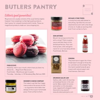 Butlers pantry
SONOMA
They have done it again! As if their
bread wasn’t enough to throw the
no-carb diet out the window! Top
this hand roasted honey  spice
muesli with natural yogurt and
fresh banana. Delicious!
DRUNKEN SAILOR JAM
Sydney-sider Justin Arnoux has
achieved perfection in the Jam
world. Bake a batch of scones
and slather on this decadent
treat, topped with whipped cream.
Devonshire tea anyone?
www.drunkensailorjams.com
DON ANTONIO
Would it be wrong to drink this
with a straw? There is pasta
sauce and then there is this
bottled perfection. Pour over
fresh prawn, chilli and garlic
ravioli for a no-fuss fancy dinner.
Food Estate, Belrose
WOOMBYE CHEESE COMPANY
The makers say that their happy
cows produce the purest of milk
– no arguments here! Add a few
dollops of this to your homemade
pizza. Find it at Harris Farm.
MICHAEL’S FINE FOODS
I could practically add dukkah to
everything. Sprinkle this one over
steamed broccolini with a few drops
of olive oil. It adds an exciting chilli
kick! Find it at Harris Farm.
FOOD ESTATE
Heavenly, melt in your mouth, where have you been my
whole life….. Magnificent Macaroons.
Food Estate – Warehouse open to public
Thursday - Saturday: 4 / 20 Narabang Way, Belrose 2085
My grocery list usually consists of the usual family staples
however I love sneaking in a few high quality products
that I savour for relaxed moments with friends. These six
magnificent products made our June shopping list.
Editor’s food favourites!
38
 