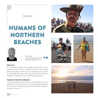 39
HUMANS OF
NORTHERN
BEACHES
About me…
I’m a devoted husband and a sluggo wearing dad to three
amazing children. There’s nothing I enjoy more than taking
photos and eating caramel slice. I’m a people person, a down
to earth type, who loves a chat and a beer and the occasional
dad joke. I’m hopeful at sunrise and thankful at sunset.
Humans of Northern Beaches
I love long walks along the beach and shooting portraits of
people on the streets. I’ve met some amazing people along the
way. Feel free to follow along. Humans of Northern Beaches,
one photo at a time. *
{ social media }
Steve Dubé
humansofnorthernbeaches
stevedube23@gmail.com
 