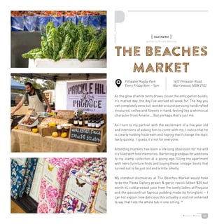 40
The Beaches
Market
As the glow of white tents draws closer the anticipation builds;
it’s market day, the day I’ve worked all week for. The day you
can completely zone out, wonder around perusing handcrafted
treasures, coffee and flowers in hand, feeling like a whimsical
character from Amelie…. But perhaps that’s just me.
As I turn to my partner with the excitement of a five year old
and intentions of asking him to come with me, I notice that he
is clearly holding his breath and hoping that I change the topic
fairly quickly. I guess it’s not for everyone.
Attending markets has been a life long obsession for me and
it’s filled with fond memories. Bartering grandpas for additions
to my stamp collection at a young age, filling my apartment
with retro furniture finds and buying those ‘vintage’ boots that
turned out to be just old and a little smelly.
My standout discoveries at The Beaches Market would have
to be the Pasta Gallery prawn  garlic ravioli (albeit $20 but
worth it), cold pressed juice from the lovely ladies at Projuice
and the passionfruit tapioca pudding made by Arlingtons – I
can not explain how delicious this actually is and not ashamed
to say that I ate the whole tub in one sitting. *
{ local market }
Pittwater Rugby Park
Every Friday 8am – 1pm
1472 Pittwater Road,
Warriewood, NSW 2102
written by Brooke Maloney
 