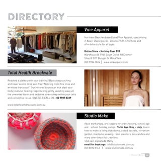 44
DIRECTORY
Northern Beaches based label Vine Apparel, specialising
in basic, staple pieces- all under $59. Effortless and
affordable style for all ages.
Online Store - Nothing Over $59
Warehouse @ 7/161 South Creek Rd Cromer
Shop @ 3/19 Bungan St Mona Vale
(02) 9984 1824 | www.vineapparel.com
Adult workshops, art classes for preschoolers, school age
and school holiday camps. Term two May - July Learn
how to make a living Kokedama, coiled baskets, terrarium
garden, macrame weaving, resin jewellery, soy candles and
many other beautiful creations.
1/40 east esplanade Manly
email for bookings: info@studiomake.com.au
(02) 8094 8163 | www.studiomake.com.au
Reached a plateau with your training? Body always aching
and never seems to be pain free? Noticing more fine lines and
wrinkles than usual? Our Infrared sauna can kick start your
body’s natural healing responses by gently sweating away all
the unwanted toxins and oxidative stress deep within your cells
and connective tissue. GIVE US A CALL ON - 02 9907 3339
www.totalhealthbrookvale.com.au
Studio Make
Total Health Brookvale
Vine Apparel
 