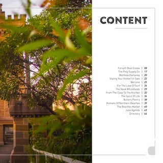 7
CONTENT
Forsyth Real Estate | 08
The Posy Supply Co | 17
Matthew Dampney | 20
Styling Your Home For Sale | 22
We Love | 25
For The Love Of Surf | 26
The Nook Wholefoods | 29
From The Coop To The Kitchen | 32
The Spice Of Life | 36
Butlers Pantry | 38
Humans Of Northern Beaches | 39
The Beaches Market | 40
June Agenda | 43
Directory | 44
 