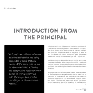 8
introduction from
the principal
Passionate about real estate and an esteemed sales veteran,
it is no wonder James Snodgrass is one of the most successful
real estate agents on the North Shore. He lives and breathes
real estate and his passion shows in everything he does. In
fact, real estate is in James’ blood – his great grandfather
Robert Todd Forsyth founded RT Forsyth over 115 years ago.
Before returning to take over the helm of Forsyth Real Estate,
James was a member of the Army Special Forces, Commando
Battalion. He then became the youngest Australian Associate
Director of one of the largest commercial real estate firms in
the world.
Bringing buyers and sellers together is what James does best.
He makes an effort to really know the clients he is working for
and draws on his extensive real estate expertise in advising
them on all aspects of the sale of their home. Property owners
who choose Forsyth to sell their home receive outstanding
service and superior real estate marketing. As James explains
>
"At Forsyth we pride ourselves on
personalised service and being
accessible to every property
owner. At the same time we are
totally committed to achieving
the best possible result for every
owner on every property we
sell. Our longevity is proof of
our ability to achieve excellent
results.
 