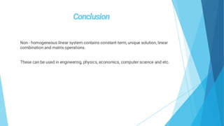 Non - homogeneous linear system contains constant term, unique solution, linear
combination and matrix operations.
These can be used in engineering, physics, economics, computer science and etc.
 
