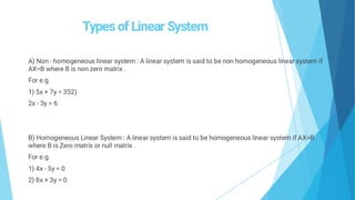 Types of Linear System
A) Non - homogeneous linear system : A linear system is said to be non homogeneous linear system if
AX=B where B is non zero matrix .
For e.g.
1) 5x + 7y = 352)
2x - 3y = 6
B) Homogeneous Linear System : A linear system is said to be homogeneous linear system if AX=B
where B is Zero matrix or null matrix .
For e.g.
1) 4x - 5y = 0
2) 8x + 3y = 0
 