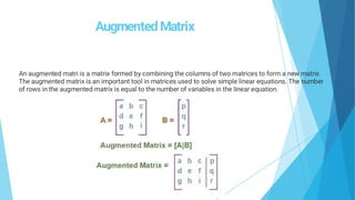 Augmented Matrix
An augmented matri is a matrix formed by combining the columns of two matrices to form a new matrix.
The augmented matrix is an important tool in matrices used to solve simple linear equations. The number
of rows in the augmented matrix is equal to the number of variables in the linear equation.
 