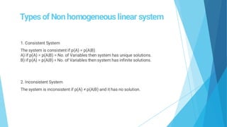 Types of Non homogeneous linear system
1. Consistent System
The system is consistent if p(A) = p(A|B)
A) if p(A) = p(A|B) = No. of Variables then system has unique solutions.
B) if p(A) = p(A|B) < No. of Variables then system has infinite solutions.
2. Inconsistent System
The system is inconsistent if p(A) ≠ p(A|B) and it has no solution.
 