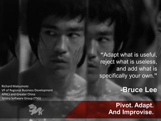 Pivot. Adapt.
And Improvise.
“Adapt what is useful,
reject what is useless,
and add what is
specifically your own.”
-Bruce Lee
Richard Matsumoto
VP of Regional Business Development
APACJ and Greater China
Telstra Software Group (TSG)
 
