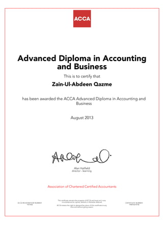 Advanced Diploma in Accounting
and Business
This is to certify that
Zain-Ul-Abdeen Qazme
has been awarded the ACCA Advanced Diploma in Accounting and
Business
August 2013
Alan Hatfield
director - learning
Association of Chartered Certified Accountants
ACCA REGISTRATION NUMBER:
1931402
This certificate remains the property of ACCA and must not in any
circumstances be copied, altered or otherwise defaced.
ACCA retains the right to demand the return of this certificate at any
time and without giving reason.
CERTIFICATE NUMBER:
796876618146
 