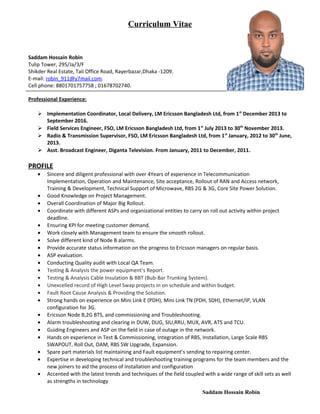 Curriculum Vitae
Saddam Hossain Robin
Tulip Tower, 295/Ja/3/F
Shikder Real Estate, Tali Office Road, Rayerbazar,Dhaka -1209.
E-mail: robin_911@y7mail.com.
Cell phone: 8801701757758 ; 01678702740.
Professional Experience:
 Implementation Coordinator, Local Delivery, LM Ericsson Bangladesh Ltd, from 1st
December 2013 to
September 2016.
 Field Services Engineer, FSO, LM Ericsson Bangladesh Ltd, from 1st
July 2013 to 30th
November 2013.
 Radio & Transmission Supervisor, FSO, LM Ericsson Bangladesh Ltd, from 1st
January, 2012 to 30th
June,
2013.
 Asst. Broadcast Engineer, Diganta Television. From January, 2011 to December, 2011.
PROFILE
• Sincere and diligent professional with over 4Years of experience in Telecommunication
Implementation, Operation and Maintenance, Site acceptance, Rollout of RAN and Access network,
Training & Development, Technical Support of Microwave, RBS 2G & 3G, Core Site Power Solution.
• Good Knowledge on Project Management.
• Overall Coordination of Major Big Rollout.
• Coordinate with different ASPs and organizational entities to carry on roll out activity within project
deadline.
• Ensuring KPI for meeting customer demand.
• Work closely with Management team to ensure the smooth rollout.
• Solve different kind of Node B alarms.
• Provide accurate status information on the progress to Ericsson managers on regular basis.
• ASP evaluation.
• Conducting Quality audit with Local QA Team.
• Testing & Analysis the power equipment’s Report.
• Testing & Analysis Cable Insulation & BBT (Bub-Bar Trunking System).
• Unexcelled record of High Level Swap projects in on schedule and within budget.
• Fault Root Cause Analysis & Providing the Solution.
• Strong hands on experience on Mini Link E (PDH), Mini Link TN (PDH, SDH), Ethernet/IP, VLAN
configuration for 3G.
• Ericsson Node B,2G BTS, and commissioning and Troubleshooting.
• Alarm troubleshooting and clearing in DUW, DUG, SIU,RRU, MUX, AVR, ATS and TCU.
• Guiding Engineers and ASP on the field in case of outage in the network.
• Hands on experience in Test & Commissioning, Integration of RBS, Installation, Large Scale RBS
SWAPOUT, Roll Out, OAM, RBS SW Upgrade, Expansion.
• Spare part materials list maintaining and Fault equipment’s sending to repairing center.
• Expertise in developing technical and troubleshooting training programs for the team members and the
new joiners to aid the process of installation and configuration
• Accented with the latest trends and techniques of the field coupled with a wide range of skill sets as well
as strengths in technology
Saddam Hossain Robin
 