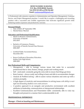 ROSE WANJIKU KARANJA
P.O. Box 19110-00100, Nairobi
Tel: 0723 513 495 or 0722 916 065
Email: rosekaranja08@gmail.com
A Professional with extensive expertise in Administration and Operation Management, Customer
Service, and Project Management practises. I would like to acquire a challenging and rewarding
position with a successful and credible organization that motivates significant growth while
bolstering market expansion and productivity exercises.
Personal Details
o Date of Birth: 20th
September 1984
o Marital Status: Married
Education and Professional Qualification:
o Master in Business Administration,
University of Nairobi
2012-2015
o Bachelor of Commerce, Finance,
University of Nairobi, Second Class Honours
2004-2007
o Certified Public Accountant-Kenya,
December 2011
o Kenya Certificate of Secondary Education,
Kabare Girls High School,
2000-2003
Key Professional Skills and Competencies:
o Management – able to manage various issues that make for a successful
professional that is: time, finance, change, people and working smart.
o Self – motivated- constantly going the extra-mile to ensure that things get done.
o Keen Learner – always ready and willing to learn and able to accommodate changes
o Analytic & Problem-solving – able to assess various situations and come up with a
solution promptly.
o A high degree of creativity and resourcefulness in solving issues with ability to meet
tight and demanding deadlines even under pressure.
o A positive approach to an energetic and productive environment with excellent
attributes in leadership, communication or interpersonal relationships
o Excellent Communications and Presentation skills- consistently able to voice my
thoughts and present in a manner that is understandable to all.
PROFESSIONAL EXPERIENCE
Manager - Client on boarding and Maintenance;
1
 