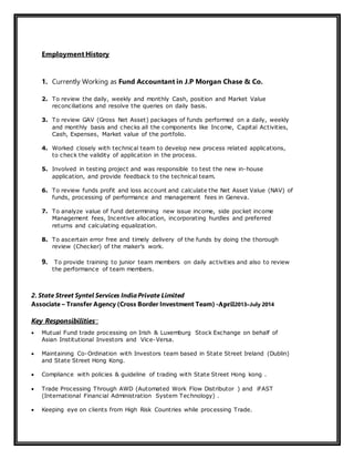 Employment History
1. Currently Working as Fund Accountant in J.P Morgan Chase & Co.
2. To review the daily, weekly and monthly Cash, position and Market Value
reconciliations and resolve the queries on daily basis.
3. To review GAV (Gross Net Asset) packages of funds performed on a daily, weekly
and monthly basis and checks all the components like Income, Capital Activities,
Cash, Expenses, Market value of the portfolio.
4. Worked closely with technical team to develop new process related applications,
to check the validity of application in the process.
5. Involved in testing project and was responsible to test the new in-house
application, and provide feedback to the technical team.
6. To review funds profit and loss account and calculate the Net Asset Value (NAV) of
funds, processing of performance and management fees in Geneva.
7. To analyze value of fund determining new issue income, side pocket income
Management fees, Incentive allocation, incorporating hurdles and preferred
returns and calculating equalization.
8. To ascertain error free and timely delivery of the funds by doing the thorough
review (Checker) of the maker’s work.
9. To provide training to junior team members on daily activities and also to review
the performance of team members.
2. State Street Syntel Services IndiaPrivate Limited
Associate – Transfer Agency (Cross Border Investment Team) -April2013–July 2014
Key Responsibilities’:
 Mutual Fund trade processing on Irish & Luxemburg Stock Exchange on behalf of
Asian Institutional Investors and Vice-Versa.
 Maintaining Co-Ordination with Investors team based in State Street Ireland (Dublin)
and State Street Hong Kong.
 Compliance with policies & guideline of trading with State Street Hong kong .
 Trade Processing Through AWD (Automated Work Flow Distributor ) and iFAST
(International Financial Administration System Technology) .
 Keeping eye on clients from High Risk Countries while processing Trade.
 