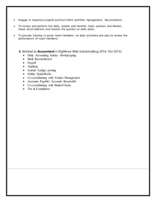  Engage in Capstock (capital activity) Client portfolio management, Reconciliation.
 To review and perform the daily, weekly and monthly Cash, position and Market ,
Value reconciliations and resolve the queries on daily basis.
 To provide training to junior team members on daily activities and also to review the
performance of team members.
3. Worked as Accountant in Digillence Web Solutions(Aug 2014- Oct 2015)
 Daily Accounting Entries /Bookkeeping
 Bank Reconciliation
 Payroll
 Auditing
 Journal /Ledger posting
 Online QuickBooks
 Co-coordinating with Vendor Management
 Accounts Payable/ Accounts Receivable
 Co-coordinating with Banks/Clients
 Tax & Compliance
 