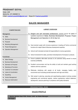 PRASHANT GOYAL
Dubai, UAE
Mobile No.: 971-565585114
E-Mail: prashant.goyal2000@gmail.com Skype ID: Prashant.goyal2000
SALES MANAGER
COMPETENCIES
Managerial:
 Sales
 Business Development
 Proposal
 Marketing Management
 Project Management
 Operation Management
Functional:
 Sales Strategy
 Business Development
 Estimation & Proposal
 Marketing & Promotion
 Customer Co-ordination
 Liaison & Coordination
 Expediting
 Vendor Management
 Resource Optimization
A BRIEF OVERVIEW
 Diligent and self motivated professional; possess around 12 years of
qualitative experience in Sales, Business Development, Proposal, Project
Management and Operation for Oil & Gas field.
Strengths:
 Goal oriented Leader with immense experience in leading all Techno commercial
functions & in-depth Sales & Business development expertise.
 Active & self motivated and take full responsibility for revenue generation.
 Active Involvement for sales, promotion & development of Company’s products.
 Ensure qualitative after-sales services to all customers being served to ensure
business profitability.
 Excellent communicator and has the ability to build and maintain good working
relations with the customers
 Effectively interfacing with people at all levels, managing healthy work
environment and inculcating bonded teamwork with high work ethics
 Well versed in planning, executing and spearheading projects involving complex
engineering and commercial aspects, method engineering/ method statement,
development, resource planning in compliance with quality standards.
ORGANISATIONAL SCAN
SALES PROFILE
1. Bartec Middle East FZE, Dubai, UAE as Sales Manager Apr’13
- Till Date
 