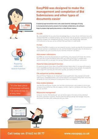 Call today on: 01462 44 00 77 www.easypqq.co.uk info@easypqq.co.uk
“It’s the best piece
of business software
I’ve come across in
a long time”
“It’s the best piece
of business software
I’ve come across in
a long time”
It’s safe
We understand that the security of your knowledge base is critical. As an information security
standard ISO27001 accredited company, we have shown that we operate a comprehensive and
regularly reviewed risk management process. Using our own leading edge, dedicated,
mirrored server array, you can be confident that your data is in safe hands.
It’s fast
Because EasyPQQ is hosted on our own powerful servers, it works quickly. All of the processor
-intensive activity is completed at our end, and the branded and graphically rich document is
downloaded to you just as quickly as your internet connection can take it.
Auto answer submissions
EasyPQQ can automatically populate pre-qualification, bid, proposal and tender documents.
Our users tell us that this feature saves them up to 90% of the time to complete easy
questionnaires with an average time saving of between 60% and 80% per submission.
Powerful index and search function
It’s great storing all of your data in EasyPQQ and even better when it’s so easy and simple to
find it. EasyPQQ automatically indexes your responses and document uploads. Our powerful
search algorithm retrieves the information quickly, accurately and efficiently.
CVs and partner profiles database
CVs and Partner Profiles are an integral part of pre-qualification, bid, proposal and tender
submissions. EasyPQQ provides a structured method of storing and finding these resources,
alongside the tools that allow you to easily attach them to a response.
Case studies database
Just like CVs and Partner Profiles, you can now customise your case studies to mirror your
company’s favoured format. We also supply a number of generic templates and ideas of how
you can use them.
Bid process management
Using our intuitive “Bid dashboard”, you can tell at a glance the status of any individual
document, element or question. You also have the ability to assign and manage resources,
send email reminders and collaborate with your team.
Document collaboration
EasyPQQ is cloud–based, which means that members of your team can work on a submission
concurrently and from separate geographical locations.
Information management
With secure data storage as part of our deal, you can centrally store and manage
all of your pre-qualification and tender knowledgebase. Your team can have instant access
to this resource, regardless of their location.
Branding & design
So you have completed your content but what about the branding? Don’t panic, EasyPQQ
will automatically add the covers, dividers, headers, footers, styles, index, numbering
and appendices.
Version control
You always see and work on the latest version of your document. You can also see at a glance
what work there is left to do. This is because of our intuitive traffic light system that shows
you the status of sections or questions within the document
Access & security
EasyPQQ allows you strict control over what users are allowed to see and do. This helps you
to protect your company knowledgebase in secure areas whilst providing access to colleagues,
professionals and subcontractors to make their contribution to submissions. EasyPQQ also
maintains a comprehensive audit trail of who did what and when.
Reports
We provide comprehensive tools that allow you to configure the format of reports, decide when
they should be generated and who they should be sent to. EasyPQQ does the rest by distributing
them via email.
Other document types
EasyPQQ can also be used for other
document types such as:
• board reports
• brochures
• capability statements
• CDM questionnaires
• client information documents
• compliance documents
• employee handbooks
• interview presentations
• profile documents
• resident guide handbooks
• supply chain questionnaires
• website page content
And just about anything else your
company wants to use it for!
Sectors
• Construction
• Financial
• House Building
• Infrastructure
• Legal
• Manufacturing & Supplies
• Health Sector
• Planned Maintenance
• Professional Service
• Responsive Repairs
• Specialist Services
EasyPQQ can be used by any
sector of any size.
EasyPQQ was designed to make the
management and completion of Bid
Submissions and other types of
documents easier
Created by experienced bid writers who understand the challenges of trying
to incorporate best practice answers from multiple collaborators, the software
helps to produce high quality documents in a fast efficient manner.
TIME
client information documents
ISO27001
MORE WORK
WIN
SectorsSectors
MORE WORK
Powerful
index and
search function
Access & security
protect your
company knowledgebase
IMPROVE
QUALITY
Auto answer
function
IMPROVE
QUALITY
function
IMPROVE
“We have won more PQQs since having this
system because of how well the system keeps
all the information needed all together and
the end result is brilliant.”
“We have won more PQQs since having this
system because of how well the system keeps
all the information needed all together and
Bid Submission Responses
Made Easy
 