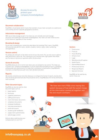 Call today on: 01462 44 00 77 www.easypqq.co.uk info@easypqq.co.uk
“It’s the best piece
of business software
I’ve come across in
a long time”
“It’s the best piece
of business software
I’ve come across in
a long time”
It’s safe
We understand that the security of your knowledge base is critical. As an information security
standard ISO27001 accredited company, we have shown that we operate a comprehensive and
regularly reviewed risk management process. Using our own leading edge, dedicated,
mirrored server array, you can be confident that your data is in safe hands.
It’s fast
Because EasyPQQ is hosted on our own powerful servers, it works quickly. All of the processor
-intensive activity is completed at our end, and the branded and graphically rich document is
downloaded to you just as quickly as your internet connection can take it.
Auto answer submissions
EasyPQQ can automatically populate pre-qualification, bid, proposal and tender documents.
Our users tell us that this feature saves them up to 90% of the time to complete easy
questionnaires with an average time saving of between 60% and 80% per submission.
Powerful index and search function
It’s great storing all of your data in EasyPQQ and even better when it’s so easy and simple to
find it. EasyPQQ automatically indexes your responses and document uploads. Our powerful
search algorithm retrieves the information quickly, accurately and efficiently.
CVs and partner profiles database
CVs and Partner Profiles are an integral part of pre-qualification, bid, proposal and tender
submissions. EasyPQQ provides a structured method of storing and finding these resources,
alongside the tools that allow you to easily attach them to a response.
Case studies database
Just like CVs and Partner Profiles, you can now customise your case studies to mirror your
company’s favoured format. We also supply a number of generic templates and ideas of how
you can use them.
Bid process management
Using our intuitive “Bid dashboard”, you can tell at a glance the status of any individual
document, element or question. You also have the ability to assign and manage resources,
send email reminders and collaborate with your team.
Document collaboration
EasyPQQ is cloud–based, which means that members of your team can work on a submission
concurrently and from separate geographical locations.
Information management
With secure data storage as part of our deal, you can centrally store and manage
all of your pre-qualification and tender knowledgebase. Your team can have instant access
to this resource, regardless of their location.
Branding & design
So you have completed your content but what about the branding? Don’t panic, EasyPQQ
will automatically add the covers, dividers, headers, footers, styles, index, numbering
and appendices.
Version control
You always see and work on the latest version of your document. You can also see at a glance
what work there is left to do. This is because of our intuitive traffic light system that shows
you the status of sections or questions within the document
Access & security
EasyPQQ allows you strict control over what users are allowed to see and do. This helps you
to protect your company knowledgebase in secure areas whilst providing access to colleagues,
professionals and subcontractors to make their contribution to submissions. EasyPQQ also
maintains a comprehensive audit trail of who did what and when.
Reports
We provide comprehensive tools that allow you to configure the format of reports, decide when
they should be generated and who they should be sent to. EasyPQQ does the rest by distributing
them via email.
Other document types
EasyPQQ can also be used for other
document types such as:
• board reports
• brochures
• capability statements
• CDM questionnaires
• client information documents
• compliance documents
• employee handbooks
• interview presentations
• profile documents
• resident guide handbooks
• supply chain questionnaires
• website page content
And just about anything else your
company wants to use it for!
Sectors
• Construction
• Financial
• House Building
• Infrastructure
• Legal
• Manufacturing & Supplies
• Health Sector
• Planned Maintenance
• Professional Service
• Responsive Repairs
• Specialist Services
EasyPQQ can be used by any
sector of any size.
EasyPQQ was designed to make the
management and completion of Bid
Submissions and other types of
documents easier
Created by experienced bid writers who understand the challenges of trying
to incorporate best practice answers from multiple collaborators, the software
helps to produce high quality documents in a fast efficient manner.
TIME
client information documents
ISO27001
MORE WORK
WIN
SectorsSectors
MORE WORK
Powerful
index and
search function
Access & security
protect your
company knowledgebase
IMPROVE
QUALITY
Auto answer
function
IMPROVE
QUALITY
function
IMPROVE
“We have won more PQQs since having this
system because of how well the system keeps
all the information needed all together and
the end result is brilliant.”
“We have won more PQQs since having this
system because of how well the system keeps
all the information needed all together and
Bid Submission Responses
Made Easy
 