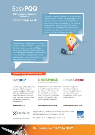 www.easypqq.co.uk
Bid Writing &
Management Software
CASE STUDY
Bid Submission Responses
Made Easy
Bid Submission Responses
Made Easy
Created by bid writers for bid writers
Win more work
www.easypqq.co.uk
“Propeller has and continues to be there every
step of the way. Not only did they support initial
launch, but have continued the education of
our users. The communication of the ongoing
developments within the EasyPQQ system
are first class. Even better is the fact these
developments have come from Propeller
listening to the challenges users face!”
launch, but have continued the education of
our users. The communication of the ongoing
developments within the EasyPQQ system
are first class. Even better is the fact these
developments have come from Propeller
listening to the challenges users face!”
“We have been using EasyPQQ for several
years now and it has helped us to cut down
the time it takes to complete PQQ and
tender submissions by well over half. We
are able to produce impressive documents
at the touch of a button and the search
facility enables us to use our bank of past
responses to maximum effect.
the time it takes to complete PQQ and
tender submissions by well over half. We
are able to produce impressive documents
at the touch of a button and the search
facility enables us to use our bank of past
responses to maximum effect.
www.easybop.co.uk www.propeller-studios.co.uk www.propeller-studios.co.uk
Propeller has won over £10bn worth
of work for construction companies
and achieved a 97% success rate
last year. We offer bid writing,
project management, workshops,
training, bid reviews, bid brand
design, layout and production.
Propeller’s design team
specialise in designing
winning bids, graphic design
services, creating brand
strategies and website design
and development.
EasyBOP is a cloud-based Business
Management Software solution
encompassing Business Reporting,
CRM, Contract Management, HR,
Supplier Management and much
more. It will save you time, money
and help your business run
more efficiently.
BUSINESS OPERATIONS PLATFORM
Propeller Studios, First Floor, Alexander House Business Centre
40A Wilbury Way, Hitchin, Hertfordshire SG4 0AP
Tel: 01462 44 00 77 info@propeller-studios.co.uk
Propeller’s Bid Response Solutions:Propeller’s Bid Response Solutions:
www.propeller-studios.co.uk
Call today on: 01462 44 00 77
 