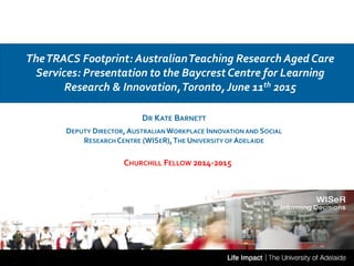 DR KATE BARNETT
DEPUTY DIRECTOR,AUSTRALIAN WORKPLACE INNOVATION AND SOCIAL
RESEARCH CENTRE (WISER),THE UNIVERSITY OF ADELAIDE
TheTRACS Footprint: AustralianTeaching Research Aged Care
Services: Presentation to the Baycrest Centre for Learning
Research & Innovation,Toronto, June 11th 2015
CHURCHILL FELLOW 2014-2015
 