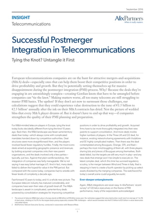 INSIGHT
Telecommunications
September 2016
1
Successful Postmerger
Integration in Telecommunications
Tying the Knot? Untangle it First
For M&A-minded telecom players in Europe, tying the knot
today looks decidedly different from tying the knot 10 years
ago. Back then, the M&A landscape saw fewer same-territory
deals than today—which always come with complicated
mandates handed down by competition authorities. Deal
structures were more straightforward then, and the players
involved faced fewer regulatory hurdles. Finally, the most-iconic
deals aimed at expanding geographic presence and revenues
by bolting acquired companies onto their new parent
organisations, and the deals involved only a few parties—
typically, just two. Against that plain-vanilla backdrop, the
integration of companies was fairly manageable. We’re not
saying it was easy (what marriage is?). And in fact, many deals
failed to deliver the hoped-for value in the PMI period. But
compared with the scene today, companies had to wrestle with
fewer levels of complexity a decade ago.
Fast-forward 10 years to today, and it’s a whole new picture: The
European telecom industry has matured considerably, and
companies have seen their rates of growth level off. The M&A
landscape is awash in complicated, same-territory deals
powered by consolidation strategies for improving competitive
positions in order to drive profitability and growth. Acquired
firms have to be more thoroughly integrated into their new
parents to support consolidation. And more deals involve
higher numbers of players. In the Three UK and O2 deal, for
instance, existing network-sharing agreements with Vodafone
and EE highly complicated matters. Then there was the deal
contemplated among Bouygues, Orange, SFR, and Iliad—
perhaps the most mind-boggling of them all, with three players
sharing bits and pieces of Bouygues among themselves. Both
deals failed, but the targets are still very much in play—and any
new deals that emerge won’t be simple to execute on. The
latest complex deal, which this time has survived regulatory
scrutiny, is the merger between Wind and Three in Italy. Iliad is
stepping in here to create a fourth operator by picking up select
assets divested by the merging companies. The watchword for
today’s overall scene could arguably be exotic.
Ever-deeper entanglements
Again, M&A integrations are never easy. In AlixPartners’ recent
survey2
of 120 telco executives on the theme of PMI
performance, many of the respondents acknowledged
European telecommunications companies are on the hunt for attractive mergers-and-acquisitions
(M&A) deals—especially ones that can help them boost their competitive positions in order to
drive profitability and growth. But they’re potentially setting themselves up for massive
disappointment during the postmerger integration (PMI) process. Why? Because the deals they’re
engaging in are astonishingly complex—creating Gordian knots that have to be untangled before
companies can “tie the knot.” Making matters worse, all too many telecoms are still struggling to
master PMI basics. The upshot? If they don’t act now to surmount those challenges, our
calculations suggest that they could experience value destruction to the tune of €1.5 billion to
€2.5 billion1
annually after the ink on their M&A contracts has dried. Not the picture of wedded
bliss that every M&A player dreams of. But it doesn’t have to end up that way—if companies
strengthen the quality of their PMI planning and preparation.
1	 The amount of telecom M&A deal value in Europe stands at €50 billion to €70 billion every year. Our estimates suggest that value destruction could reach an average of 1 to 3%
of deal value, climbing to 2 to 5% for the largest deals posing especially complex PMI challenges—which would translate into the €1.5 billion to €2.5 billion in value destruction
calculated above.
2	 AlixPartners Telecom Executive Survey, conducted in association with ResearchNow.
 