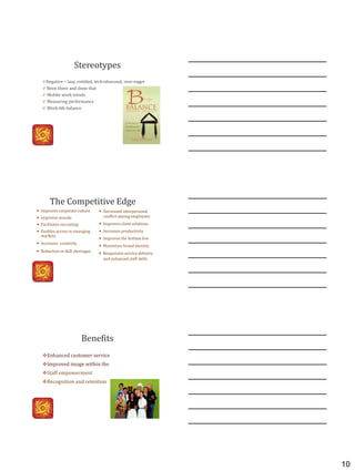 10
Stereotypes
0 Negative – lazy, entitled, tech-obsessed, over-eager
0 Been there and done that
0 Mobile work trends
0 Measuring performance
0 Work-life balance
The Competitive Edge
 Improves corporate culture
 Improves morale
 Facilitates recruiting
 Enables access to emerging
markets
 Increases creativity
 Reduction in skill shortages
 Decreased interpersonal
conflict among employees
 Improves client relations
 Increases productivity
 Improves the bottom line
 Maximizes brand identity
 Responsive service delivery
and enhanced staff skills
Benefits
Enhanced customer service
Improved image within the
Staff empowerment
Recognition and retention
 