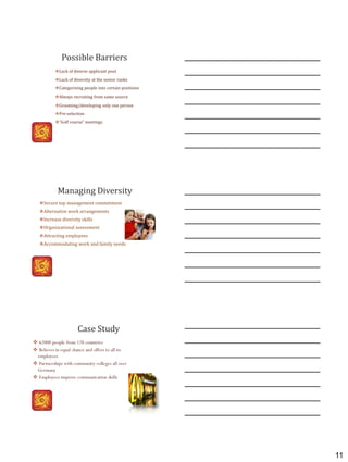 11
Possible Barriers
Lack of diverse applicant pool
Lack of diversity at the senior ranks
Categorizing people into certain positions
Always recruiting from same source
Grooming/developing only one person
Pre-selection
“Golf course” meetings
Managing Diversity
Secure top management commitment
Alternative work arrangements
Increase diversity skills
Organizational assessment
Attracting employees
Accommodating work and family needs
 62000 people from 128 countries
 Believes in equal chance and offers to all its
employees
 Partnerships with community colleges all over
Germany
 Employees improve communication skills
Case Study
 