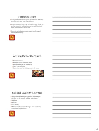4
Forming a Team
0 There are three important characteristics of teams:
size, diversity and interdependence.
0 Teams diverse in skill sets and knowledge levels, as
well as ethnicity and culture, perform better than
those with identical skills sets.
0 Diversity actually decreases team conflicts and
enhances creativity.
Are You Part of the Team?
0 We are all unique
0 We are all part of something bigger
0 We choose who we are going to be
0 There is no perfection
0 You are the most incredible person in the world
Cultural Diversity Activities
0 Multicultural Calendars (cultural information
divided by the month, holiday and country)
0 Readings
0 Quizzes
0 Fact sheets
0 Other tools that foster dialogue and questions
within the organization
 