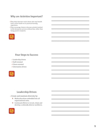 5
Why are Activities Important?
0 They help clinicians reach clients who may benefit
from a more hands-on or practical learning
experience.
0 They encourage clients to become actively involved
in the therapeutic process without bias, rather than
being passive recipients.
Four Steps to Success
0 Leadership driven
0 Staff oriented
0 Client oriented
0 Information driven
Leadership Driven
0 Create and maintain diversity by:
 Multiculturalism embedded into all
organizational units.
 Continued efforts to recruit, retain and
develop a culturally diverse workforce.
 