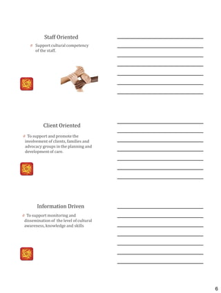 6
Staff Oriented
0 Support cultural competency
of the staff.
Client Oriented
0 To support and promote the
involvement of clients, families and
advocacy groups in the planning and
development of care.
Information Driven
0 To support monitoring and
dissemination of the level of cultural
awareness, knowledge and skills
 