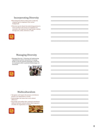 8
Incorporating Diversity
Recruiting from diverse talent pools to make the
company open to employees from various
backgrounds.
Diversity may be infused into advertising practices to
ensure products and services are targeted to all
consumers who represent the target market, whether
through print, online, television or radio.
Managing Diversity
0 Managing Diversity is “planning and implementing
organizational systems and practices to manage
people so that the potential advantages of diversity
are maximized while its potential disadvantages are
minimized”.
Multiculturalism
0 Recognizes and respects the presence of all diverse
groups in an organization or society
0 Acknowledges and values their socio-cultural
differences
0 Encourages and enables their continued contribution
within an inclusive cultural context which empowers
all within the organization or society.
 