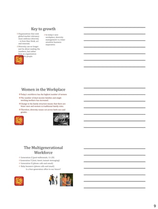 9
Key to growth
0 In today’s new
workplace, diversity
management is a time-
sensitive business
imperative.
0 Organizations that seek
global market relevancy
must embrace diversity
– in how they think, act
and innovate.
0 Diversity can no longer
just be about making the
numbers, but rather
how an organization
treats its people
Women in the Workplace
Today's workforce has the highest number of women
The number of dual income families and single
working mothers has increased.
Change in the family structure means that there are
fewer men and women in traditional family roles.
Therefore, diversity issues cut across both race and
gender.
The Multigenerational
Workforce
0 Generation Z (post-millennials, 11-20)
0 Generation Y (text, tweet, instant messaging)
0 Generation X (phone calls and email)
0 Baby boomers (phone calls and email)
Is a four-generation office in our future?
 