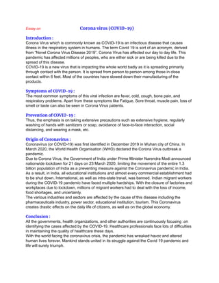 Essay on Corona virus (COVID-19)
Introduction :
Corona Virus which is commonly known as COVID-19 is an infectious disease that causes
illness in the respiratory system in humans. The term Covid 19 is sort of an acronym, derived
from “Novel Corona Virus Disease 2019”. Corona Virus has affected our day to day life. This
pandemic has affected millions of peoples, who are either sick or are being killed due to the
spread of this disease.
COVID-19 is a new virus that is impacting the whole world badly as it is spreading primarily
through contact with the person. It is spread from person to person among those in close
contact within 6 feet. Most of the countries have slowed down their manufacturing of the
products.
Symptoms of COVID-19 :
The most common symptoms of this viral infection are fever, cold, cough, bone pain, and
respiratory problems. Apart from these symptoms like Fatigue, Sore throat, muscle pain, loss of
smell or taste can also be seen in Corona Virus patients.
Prevention of COVID-19 :
Thus, the emphasis is on taking extensive precautions such as extensive hygiene, regularly
washing of hands with sanitizers or soap, avoidance of face-to-face interaction, social
distancing, and wearing a mask, etc.
Origin of Coronavirus :
Coronavirus (or COVID-19) was first identified in December 2019 in Wuhan city of China. In
March 2020, the World Health Organisation (WHO) declared the Corona Virus outbreak a
pandemic.
Due to Corona Virus, the Government of India under Prime Minister Narendra Modi announced
nationwide lockdown for 21 days on 23 March 2020, limiting the movement of the entire 1.3
billion population of India as a preventing measure against the Coronavirus pandemic in India.
As a result, in India, all educational institutions and almost every commercial establishment had
to be shut down. International, as well as intra-state travel, was banned. Indian migrant workers
during the COVID-19 pandemic have faced multiple hardships. With the closure of factories and
workplaces due to lockdown, millions of migrant workers had to deal with the loss of income,
food shortages, and uncertainty.
The various industries and sectors are affected by the cause of this disease including the
pharmaceuticals industry, power sector, educational institution, tourism. This Coronavirus
creates drastic effects on the daily life of citizens, as well as on the global economy.
Conclusion :
All the governments, health organizations, and other authorities are continuously focusing .on
identifying the cases affected by the COVID-19. Healthcare professionals face lots of difficulties
in maintaining the quality of healthcare these days.
With the world facing the coronavirus crisis, the pandemic has wreaked havoc and altered
human lives forever. Mankind stands united in its struggle against the Covid 19 pandemic and
life will surely triumph.
 