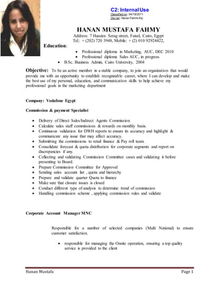 Hanan Mustafa Page 1
C2: InternalUse
: 04/18/2011Classified on
Aly-: Hanan FahmiOw ner
HANAN MUSTAFA FAHMY
Address: 7 Hussien Serag street, Faisel, Cairo, Egypt
Tel.: + (202) 720 3948, Mobile: + (2) 010 92924422,
Education:
 Professional diploma in Marketing, AUC, DEC 2010
 Professional diploma Sales AUC, in progress
 B.Sc. Business Admin, Cairo University, 2004
Objective: To be an active member in a stable company, to join an organization that would
provide me with an opportunity to establish recognizable career, where I can develop and make
the best use of my personal, education, and communication skills to help achieve my
professional goals in the marketing department
Company: Vodafone Egypt
Commission & payment Specialist
 Delivery of Direct Sales/Indirect Agents Commission
 Calculate sales staff commissions & rewards on monthly basis.
 Continuous validation for DWH reports to ensure its accuracy and highlight &
communicate any issue that may affect accuracy.
 Submitting the commissions to retail finance & Pay roll team.
 Consolidate forecast & quota distribution for corporate segments and report on
discrepancies if any.
 Collecting and validating Commission Committee cases and validating it before
presenting to Board.
 Prepare Commission Committee for Approval
 Sending sales account list , quota and hierarchy
 Prepare and validate quarter Quota to finance
 Make sure that closure issues is closed
 Conduct different type of analysis to determine trend of commission
 Handling commission scheme , applying commission rules and validate
Corporate Account Manager MNC
Responsible for a number of selected companies (Malti National) to ensure
customer satisfaction.
 responsible for managing the Onsite operation, ensuring a top quality
service is provided to the client
 