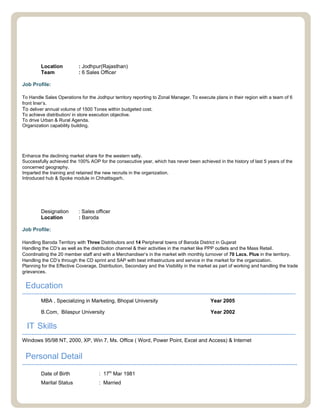 PepsiCo International (Frito Lay Div.) April’10 – Nov 11, ASM(Jodhpur-L4)
PepsiCo International (Frito Lay Div.) June’06 – Mar’10, Customer Executive(L2 & L3)
Chhattisgarh (Raipur/Bilaspur)
Location : Jodhpur(Rajasthan)
Team : 6 Sales Officer
Job Profile:
To Handle Sales Operations for the Jodhpur territory reporting to Zonal Manager. To execute plans in their region with a team of 6
front liner’s.
To deliver annual volume of 1500 Tones within budgeted cost.
To achieve distribution/ in store execution objective.
To drive Urban & Rural Agenda.
Organization capability building.
Key Achievements:-
Enhance the declining market share for the western salty.
Successfully achieved the 100% AOP for the consecutive year, which has never been achieved in the history of last 5 years of the
concerned geography.
Imparted the training and retained the new recruits in the organization.
Introduced hub & Spoke module in Chhattisgarh.
NESTLE India Ltd. April 05 – May’06
Designation : Sales officer
Location : Baroda
Job Profile:
Handling Baroda Territory with Three Distributors and 14 Peripheral towns of Baroda District in Gujarat
Handling the CD’s as well as the distribution channel & their activities in the market like PPP outlets and the Mass Retail.
Coordinating the 20 member staff and with a Merchandiser’s in the market with monthly turnover of 70 Lacs. Plus in the territory.
Handling the CD’s through the CD sprint and SAP with best infrastructure and service in the market for the organization.
Planning for the Effective Coverage, Distribution, Secondary and the Visibility in the market as part of working and handling the trade
grievances.
Education
-----------------------------------------------------------------------------------------------------------------------------------------------
MBA , Specializing in Marketing, Bhopal University Year 2005
B.Com, Bilaspur University Year 2002
IT Skills
-----------------------------------------------------------------------------------------------------------------------------------------------
Windows 95/98 NT, 2000, XP, Win 7, Ms. Office ( Word, Power Point, Excel and Access) & Internet
Personal Detail
------------------------------------------------------------------------------------------------------------------------------------------------
Date of Birth : 17th
Mar 1981
Marital Status : Married
 