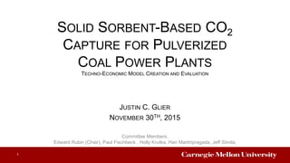 SOLID SORBENT-BASED CO2
CAPTURE FOR PULVERIZED
COAL POWER PLANTS
TECHNO-ECONOMIC MODEL CREATION AND EVALUATION
JUSTIN C. GLIER
NOVEMBER 30TH, 2015
Committee Members:
Edward Rubin (Chair), Paul Fischbeck , Holly Krutka, Hari Mantripragada, Jeff Siirola,
1
 