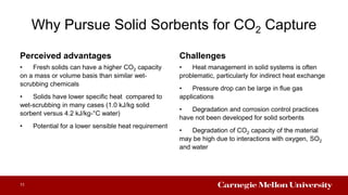 Why Pursue Solid Sorbents for CO2 Capture
Perceived advantages Challenges
• Heat management in solid systems is often
problematic, particularly for indirect heat exchange
• Pressure drop can be large in flue gas
applications
• Degradation and corrosion control practices
have not been developed for solid sorbents
• Degradation of CO2 capacity of the material
may be high due to interactions with oxygen, SO2
and water
11
• Fresh solids can have a higher CO2 capacity
on a mass or volume basis than similar wet-
scrubbing chemicals
• Solids have lower specific heat compared to
wet-scrubbing in many cases (1.0 kJ/kg solid
sorbent versus 4.2 kJ/kg-°C water)
• Potential for a lower sensible heat requirement
 