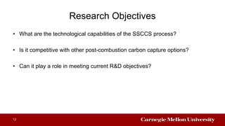 Research Objectives
• What are the technological capabilities of the SSCCS process?
• Is it competitive with other post-combustion carbon capture options?
• Can it play a role in meeting current R&D objectives?
12
 